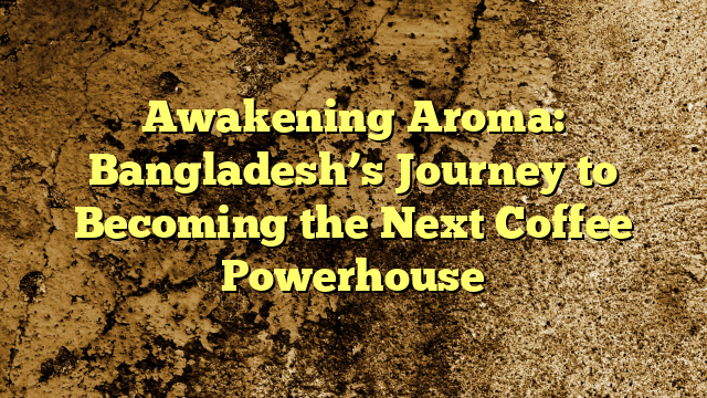 Awakening Aroma: Bangladesh’s Journey to Becoming the Next Coffee Powerhouse