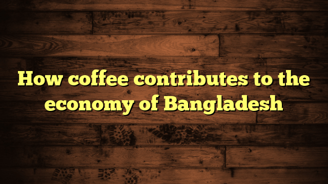 How coffee contributes to the economy of Bangladesh